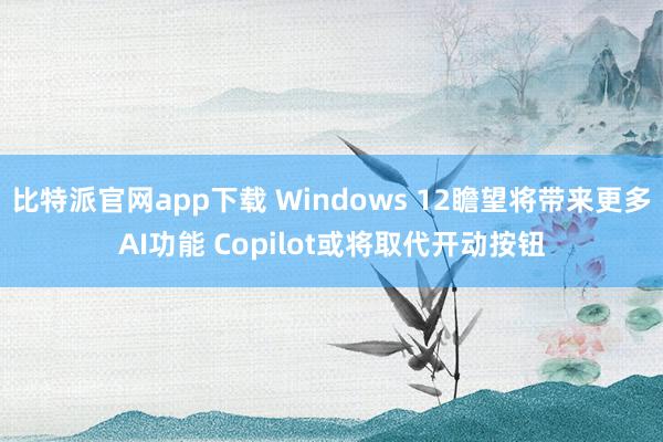 比特派官网app下载 Windows 12瞻望将带来更多AI功能 Copilot或将取代开动按钮