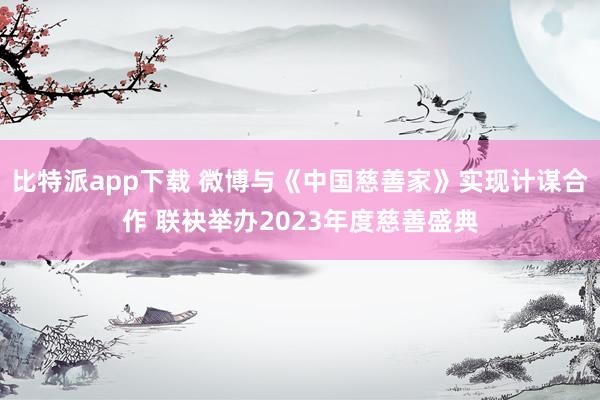 比特派app下载 微博与《中国慈善家》实现计谋合作 联袂举办2023年度慈善盛典