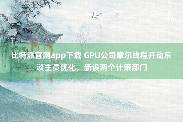 比特派官网app下载 GPU公司摩尔线程开动东谈主员优化，新设两个计策部门