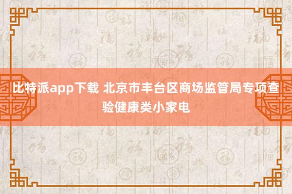比特派app下载 北京市丰台区商场监管局专项查验健康类小家电