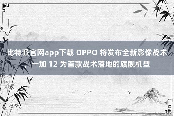 比特派官网app下载 OPPO 将发布全新影像战术，一加 12 为首款战术落地的旗舰机型