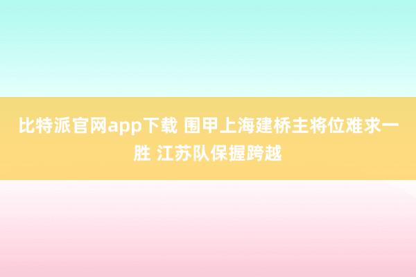比特派官网app下载 围甲上海建桥主将位难求一胜 江苏队保握跨越