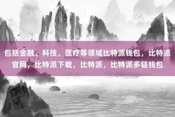 包括金融、科技、医疗等领域比特派钱包，比特派官网，比特派下载，比特派，比特派多链钱包