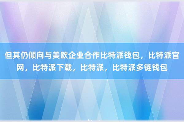 但其仍倾向与美欧企业合作比特派钱包，比特派官网，比特派下载，比特派，比特派多链钱包