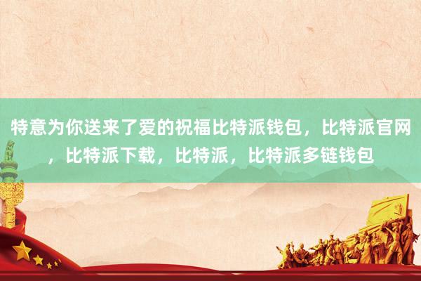 特意为你送来了爱的祝福比特派钱包，比特派官网，比特派下载，比特派，比特派多链钱包