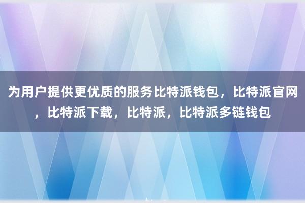 为用户提供更优质的服务比特派钱包，比特派官网，比特派下载，比特派，比特派多链钱包