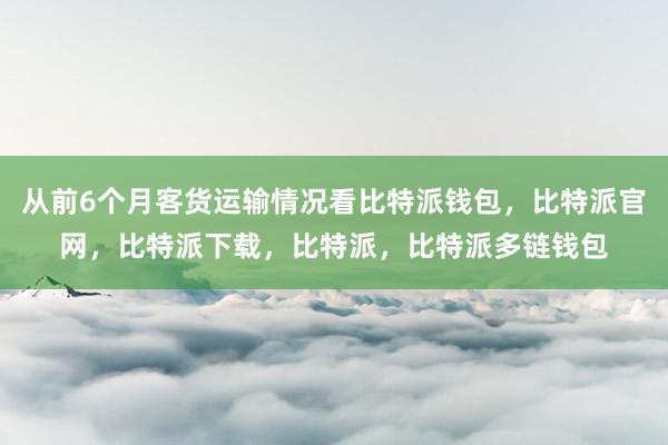 从前6个月客货运输情况看比特派钱包，比特派官网，比特派下载，比特派，比特派多链钱包