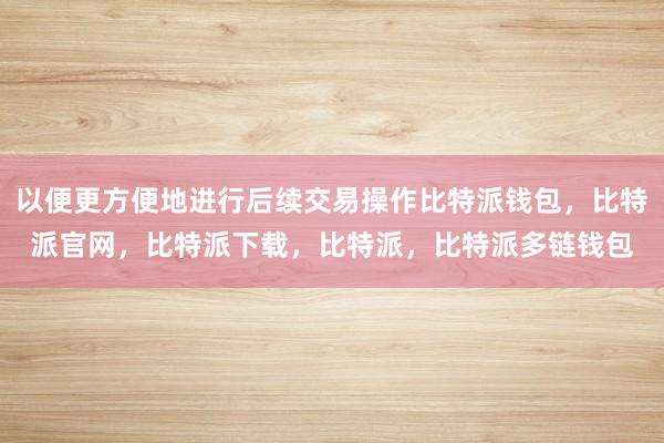 以便更方便地进行后续交易操作比特派钱包，比特派官网，比特派下载，比特派，比特派多链钱包