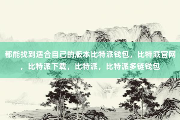 都能找到适合自己的版本比特派钱包，比特派官网，比特派下载，比特派，比特派多链钱包