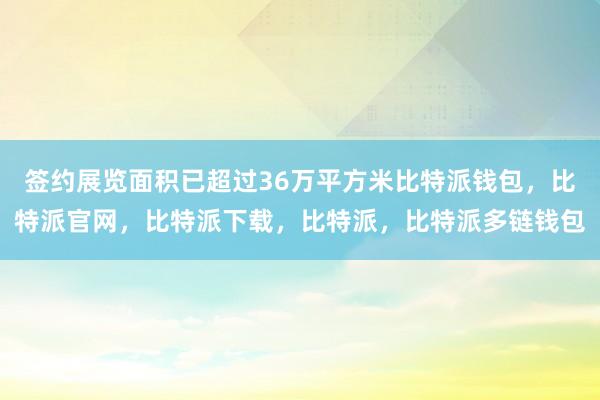 签约展览面积已超过36万平方米比特派钱包，比特派官网，比特派下载，比特派，比特派多链钱包