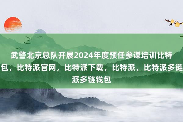 武警北京总队开展2024年度预任参谋培训比特派钱包，比特派官网，比特派下载，比特派，比特派多链钱包