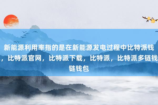 新能源利用率指的是在新能源发电过程中比特派钱包，比特派官网，比特派下载，比特派，比特派多链钱包