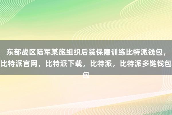 东部战区陆军某旅组织后装保障训练比特派钱包，比特派官网，比特派下载，比特派，比特派多链钱包