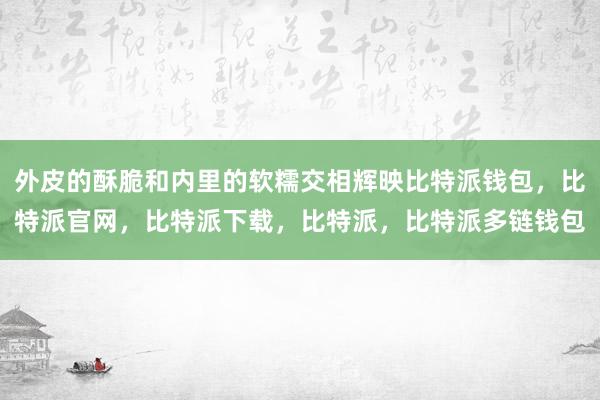 外皮的酥脆和内里的软糯交相辉映比特派钱包，比特派官网，比特派下载，比特派，比特派多链钱包