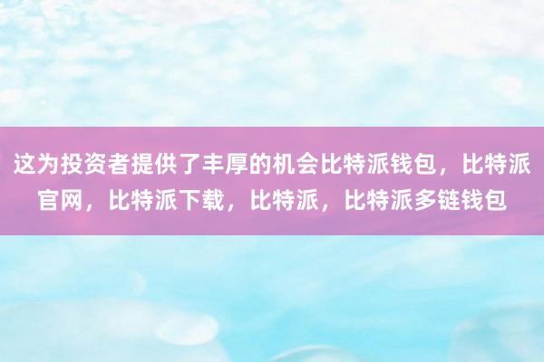 这为投资者提供了丰厚的机会比特派钱包，比特派官网，比特派下载，比特派，比特派多链钱包