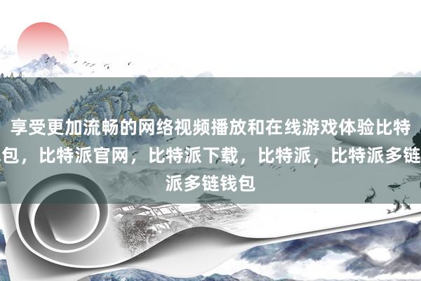 享受更加流畅的网络视频播放和在线游戏体验比特派钱包，比特派官网，比特派下载，比特派，比特派多链钱包