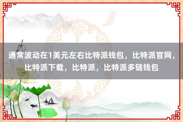 通常波动在1美元左右比特派钱包，比特派官网，比特派下载，比特派，比特派多链钱包