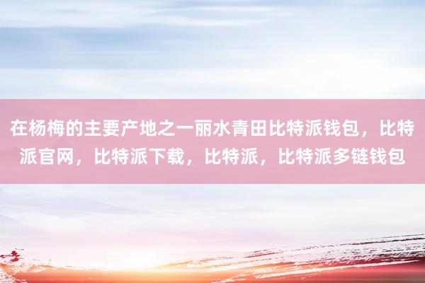 在杨梅的主要产地之一丽水青田比特派钱包，比特派官网，比特派下载，比特派，比特派多链钱包