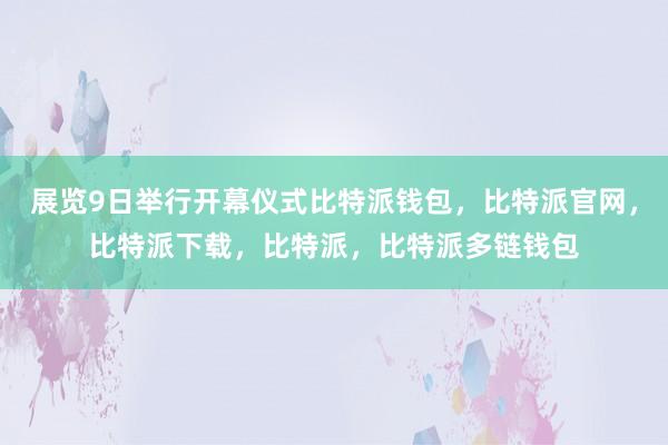 展览9日举行开幕仪式比特派钱包，比特派官网，比特派下载，比特派，比特派多链钱包