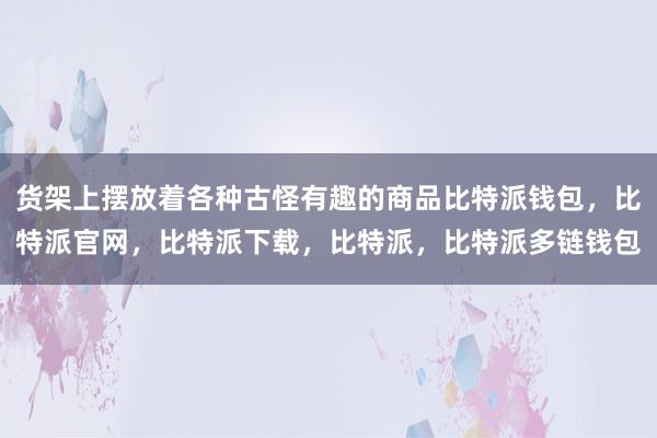 货架上摆放着各种古怪有趣的商品比特派钱包，比特派官网，比特派下载，比特派，比特派多链钱包